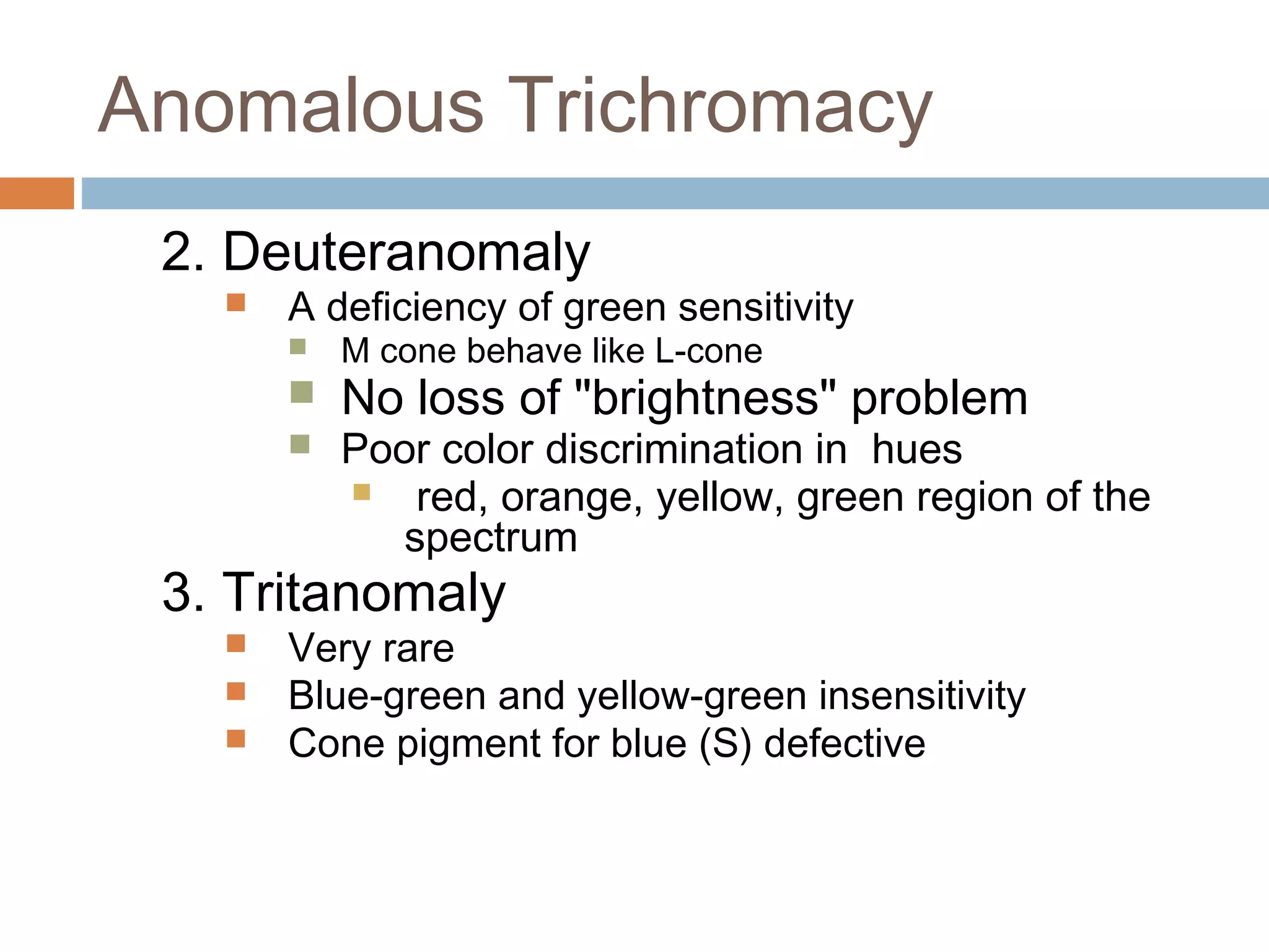 Anomalous Trichromacy
2. Deuteranomaly
 A deficiency of green sensitivity
 M cone behave like L-cone
 No loss of "brightness" problem
 Poor color discrimination in hues
 red, orange, yellow, green region of the
spectrum
3. Tritanomaly
 Very rare
 Blue-green and yellow-green insensitivity
 Cone pigment for blue (S) defective
 