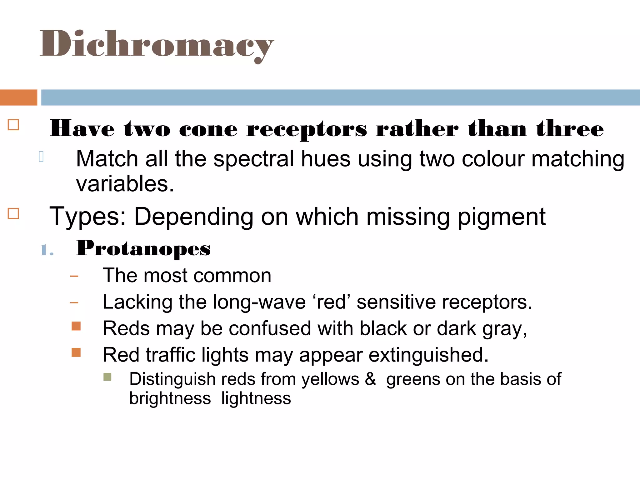 Dichromacy
 Have two cone receptors rather than three
 Match all the spectral hues using two colour matching
variables.
 Types: Depending on which missing pigment
1. Protanopes
– The most common
– Lacking the long-wave ‘red’ sensitive receptors.
 Reds may be confused with black or dark gray,
 Red traffic lights may appear extinguished.
 Distinguish reds from yellows & greens on the basis of
brightness lightness
 
