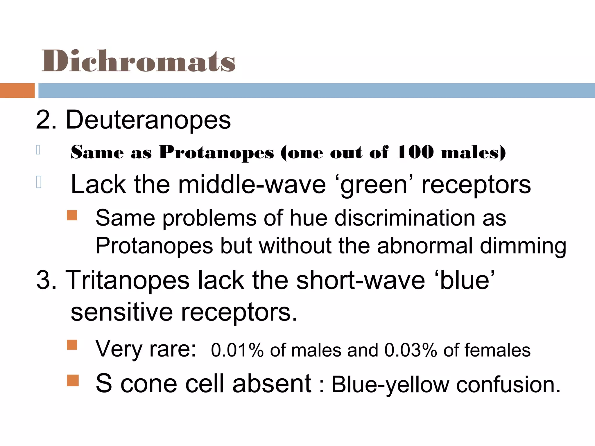 Dichromats
2. Deuteranopes
 Same as Protanopes (one out of 100 males)
 Lack the middle-wave ‘green’ receptors
 Same problems of hue discrimination as
Protanopes but without the abnormal dimming
3. Tritanopes lack the short-wave ‘blue’
sensitive receptors.
 Very rare: 0.01% of males and 0.03% of females
 S cone cell absent : Blue-yellow confusion.
 