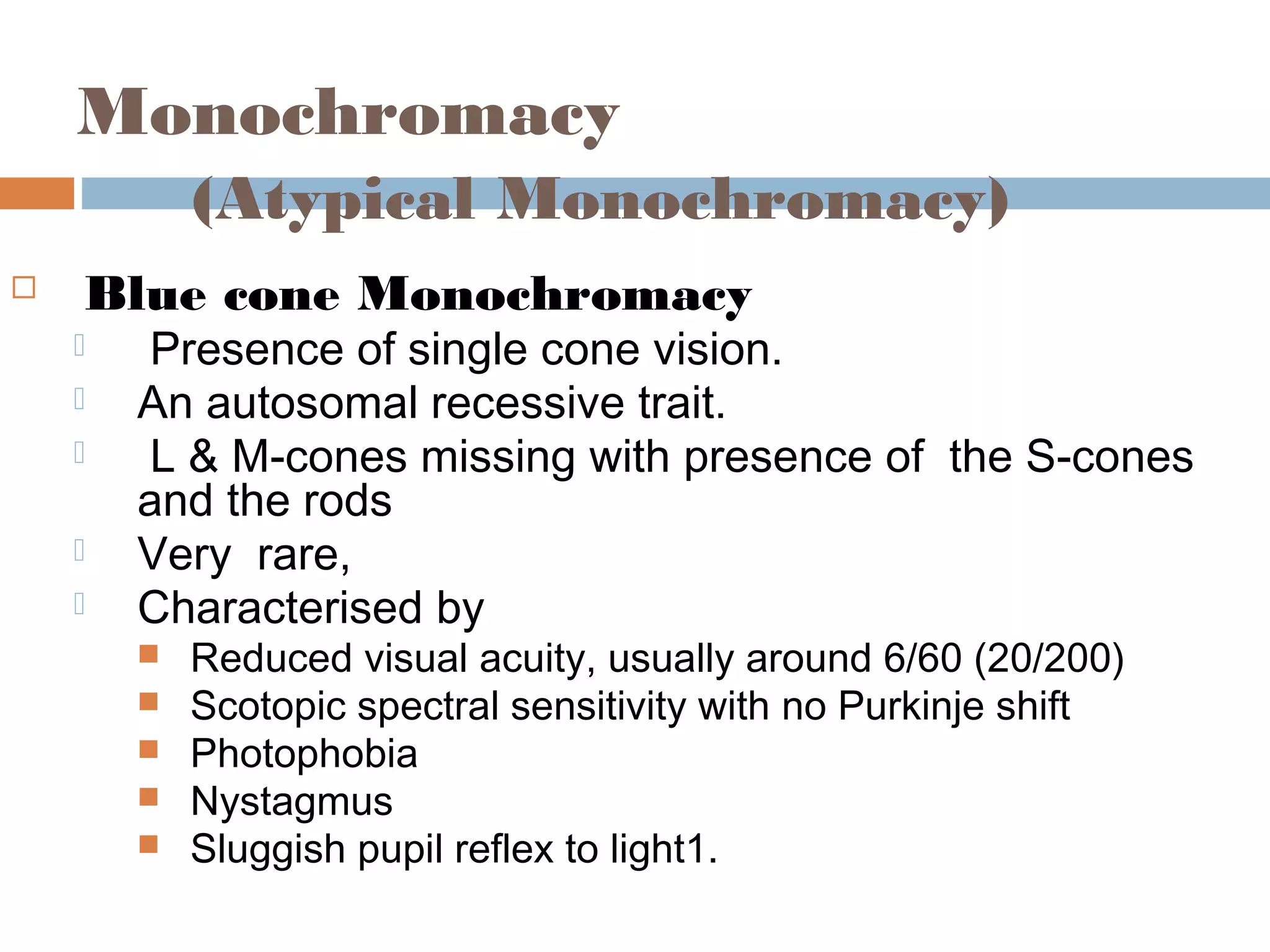 Monochromacy
(Atypical Monochromacy)
 Blue cone Monochromacy
 Presence of single cone vision.
 An autosomal recessive trait.
 L & M-cones missing with presence of the S-cones
and the rods
 Very rare,
 Characterised by
 Reduced visual acuity, usually around 6/60 (20/200)
 Scotopic spectral sensitivity with no Purkinje shift
 Photophobia
 Nystagmus
 Sluggish pupil reflex to light1.
 