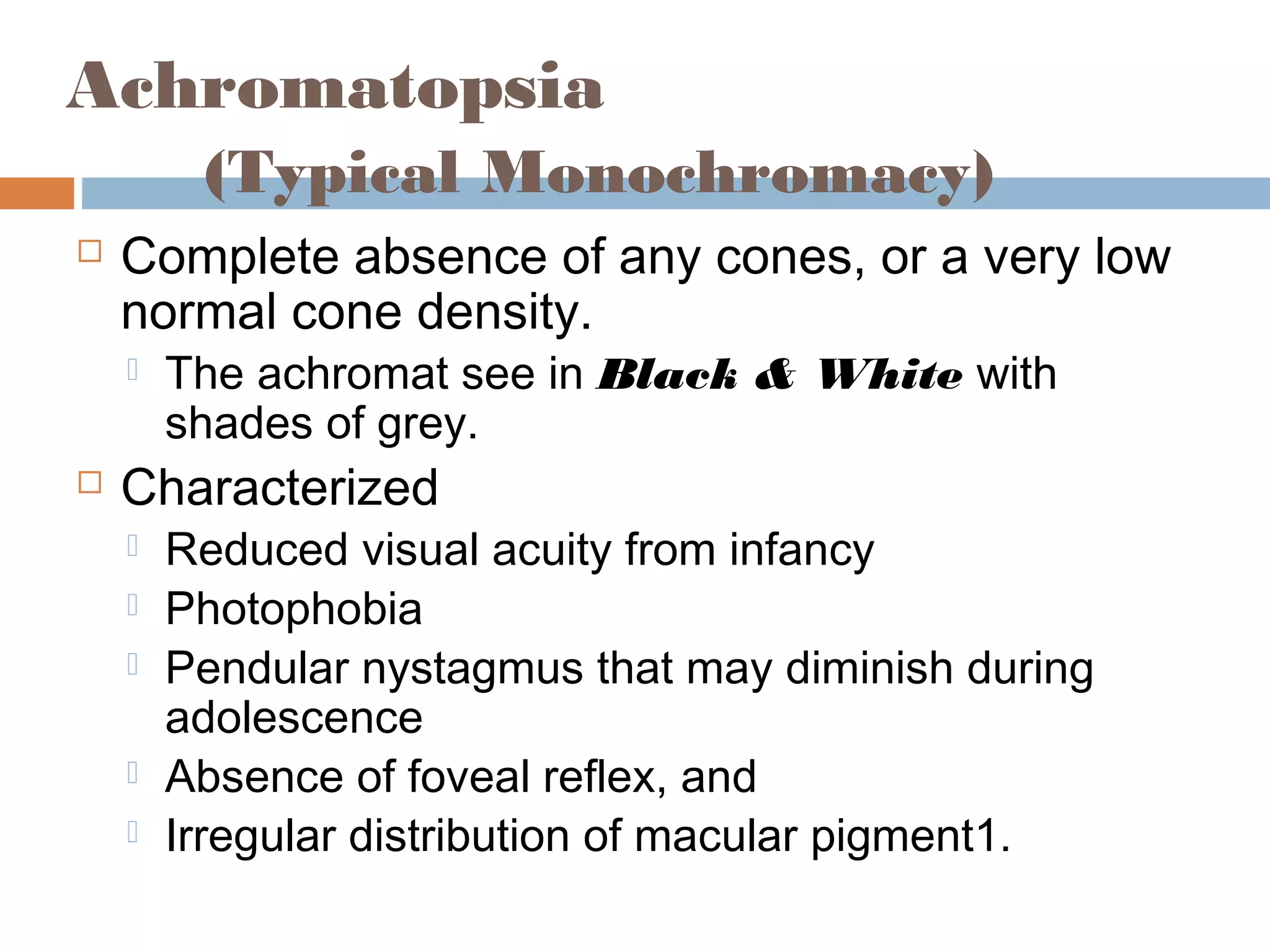 Achromatopsia
(Typical Monochromacy)
 Complete absence of any cones, or a very low
normal cone density.
 The achromat see in Black & White with
shades of grey.
 Characterized
 Reduced visual acuity from infancy
 Photophobia
 Pendular nystagmus that may diminish during
adolescence
 Absence of foveal reflex, and
 Irregular distribution of macular pigment1.
 