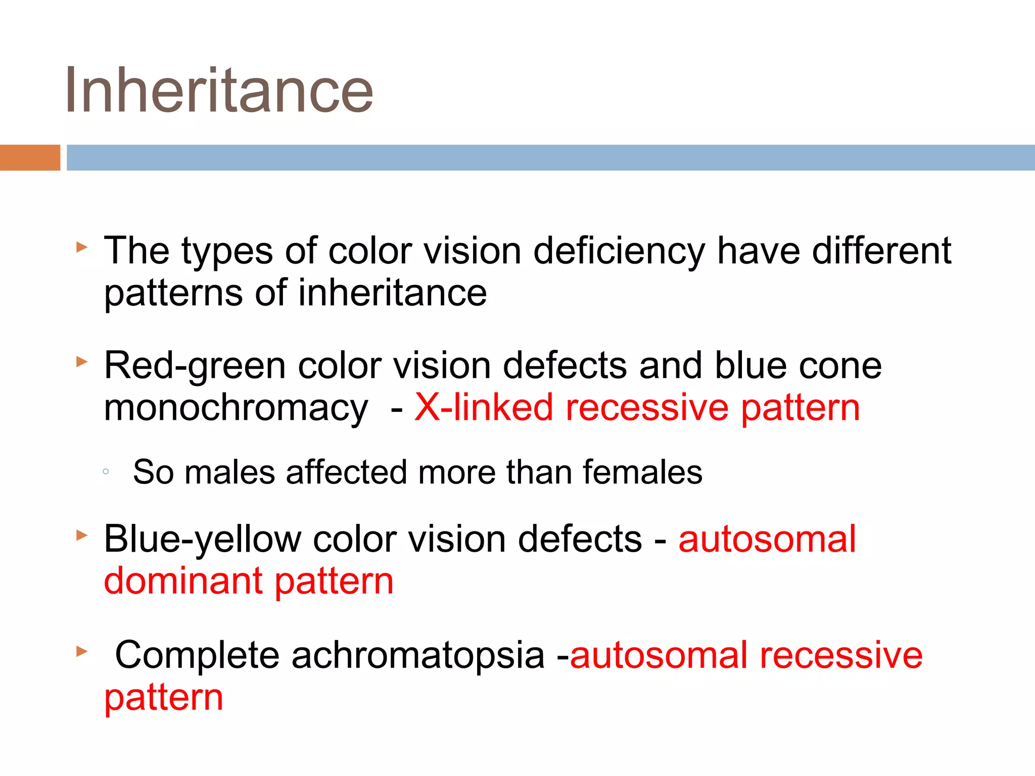  The types of color vision deficiency have different
patterns of inheritance
 Red-green color vision defects and blue cone
monochromacy - X-linked recessive pattern
◦ So males affected more than females
 Blue-yellow color vision defects - autosomal
dominant pattern
 Complete achromatopsia -autosomal recessive
pattern
Inheritance
 