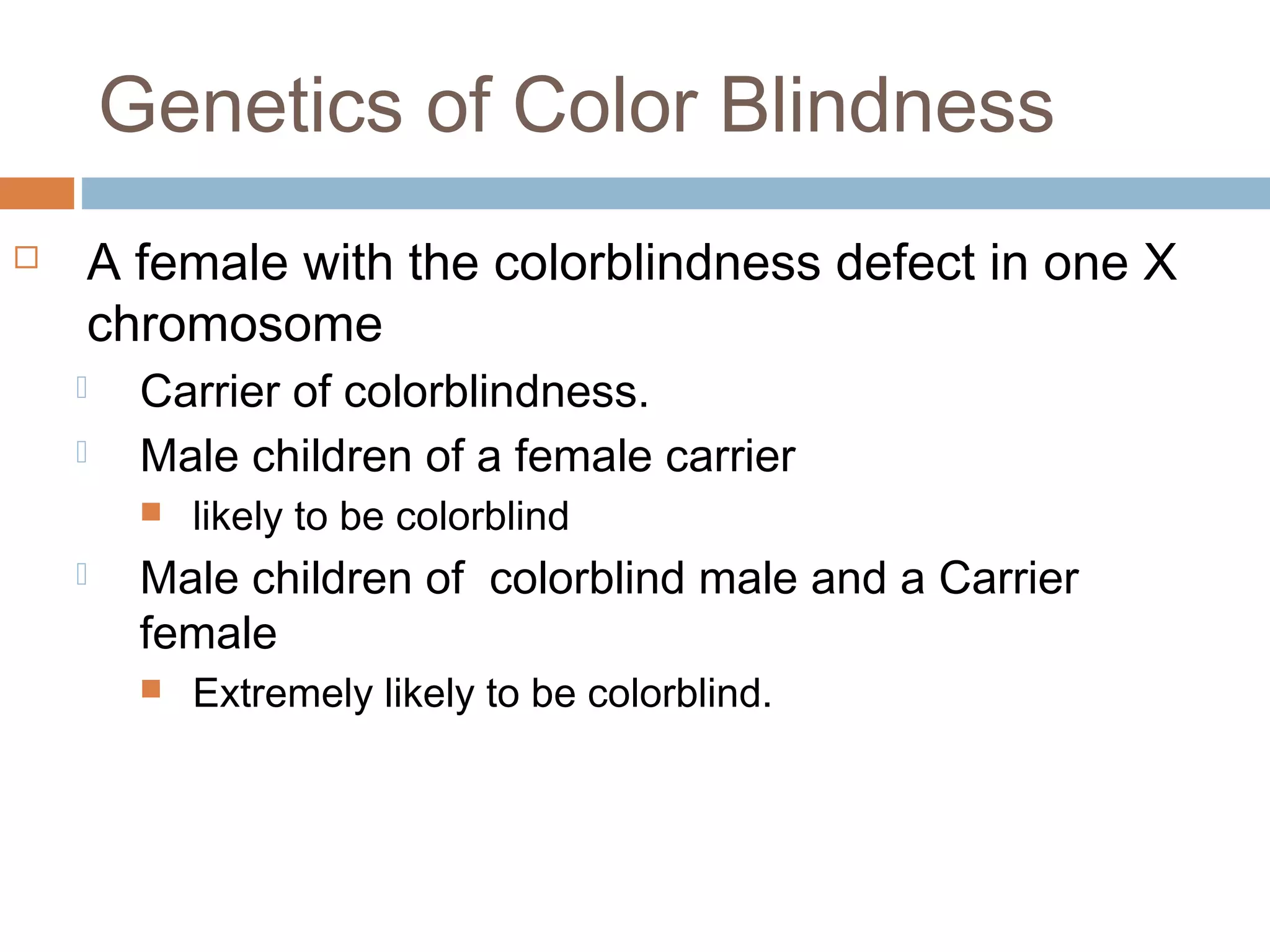 Genetics of Color Blindness
 A female with the colorblindness defect in one X
chromosome
 Carrier of colorblindness.
 Male children of a female carrier
 likely to be colorblind
 Male children of colorblind male and a Carrier
female
 Extremely likely to be colorblind.
 