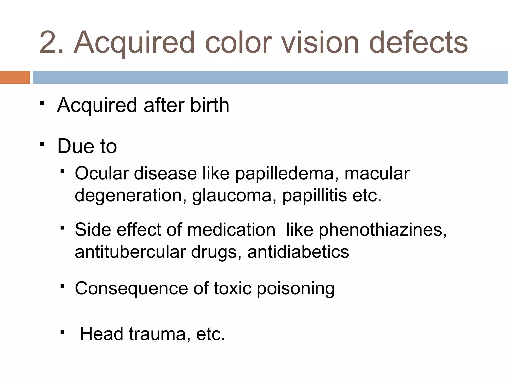  Acquired after birth
 Due to
 Ocular disease like papilledema, macular
degeneration, glaucoma, papillitis etc.
 Side effect of medication like phenothiazines,
antitubercular drugs, antidiabetics
 Consequence of toxic poisoning
 Head trauma, etc.
2. Acquired color vision defects
 