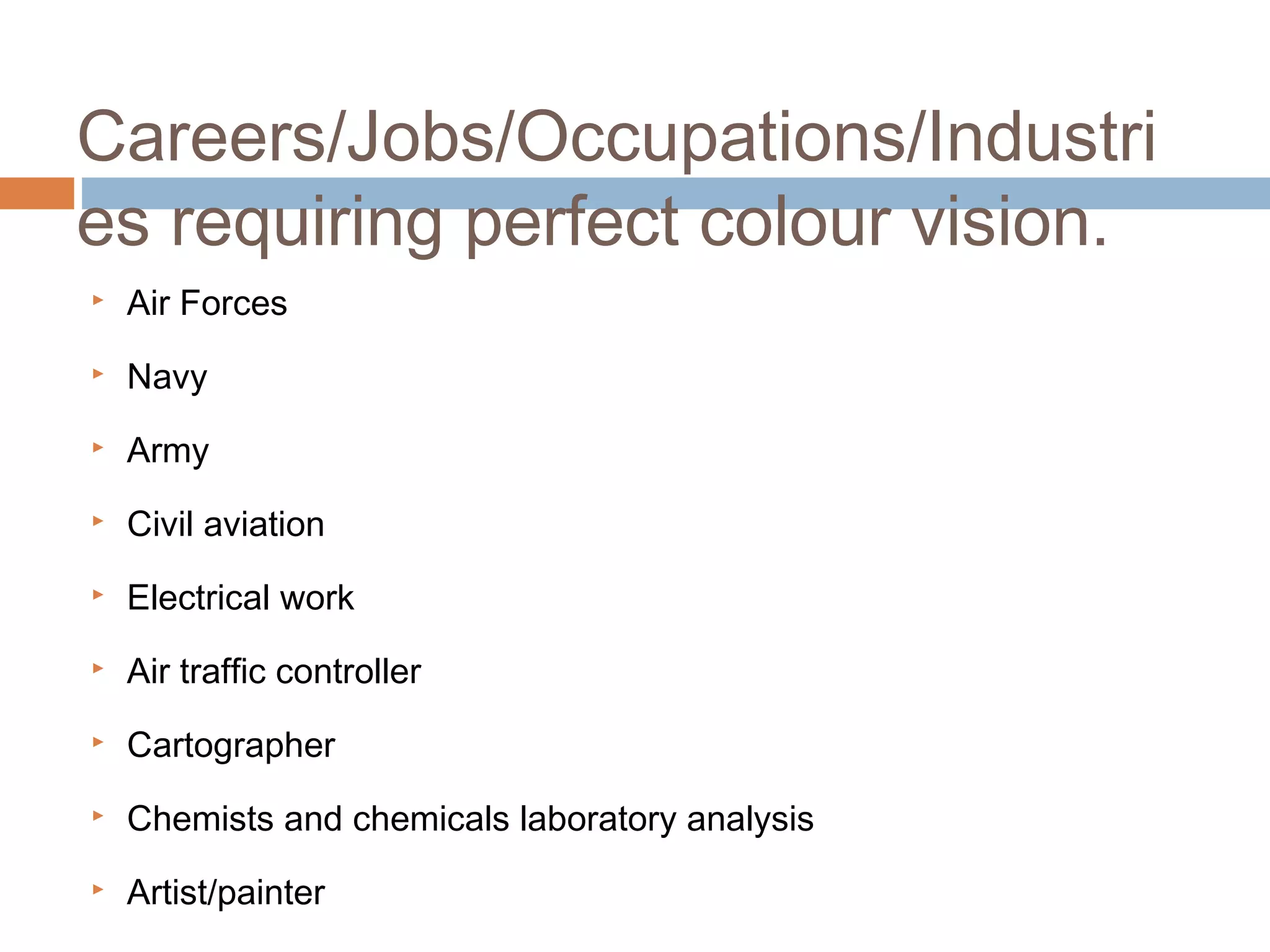 Air Forces
 Navy
 Army
 Civil aviation
 Electrical work
 Air traffic controller
 Cartographer
 Chemists and chemicals laboratory analysis
 Artist/painter
Careers/Jobs/Occupations/Industri
es requiring perfect colour vision.
 