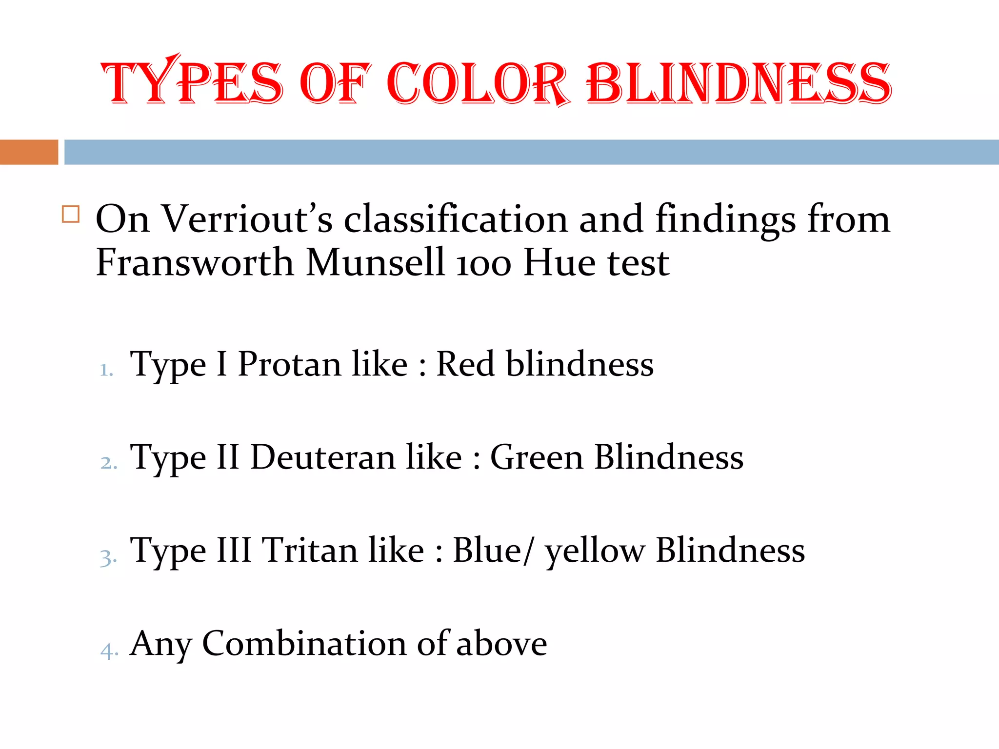 Types of Color Blindness
 On Verriout’s classification and findings from
Fransworth Munsell 100 Hue test
1. Type I Protan like : Red blindness
2. Type II Deuteran like : Green Blindness
3. Type III Tritan like : Blue/ yellow Blindness
4. Any Combination of above
 