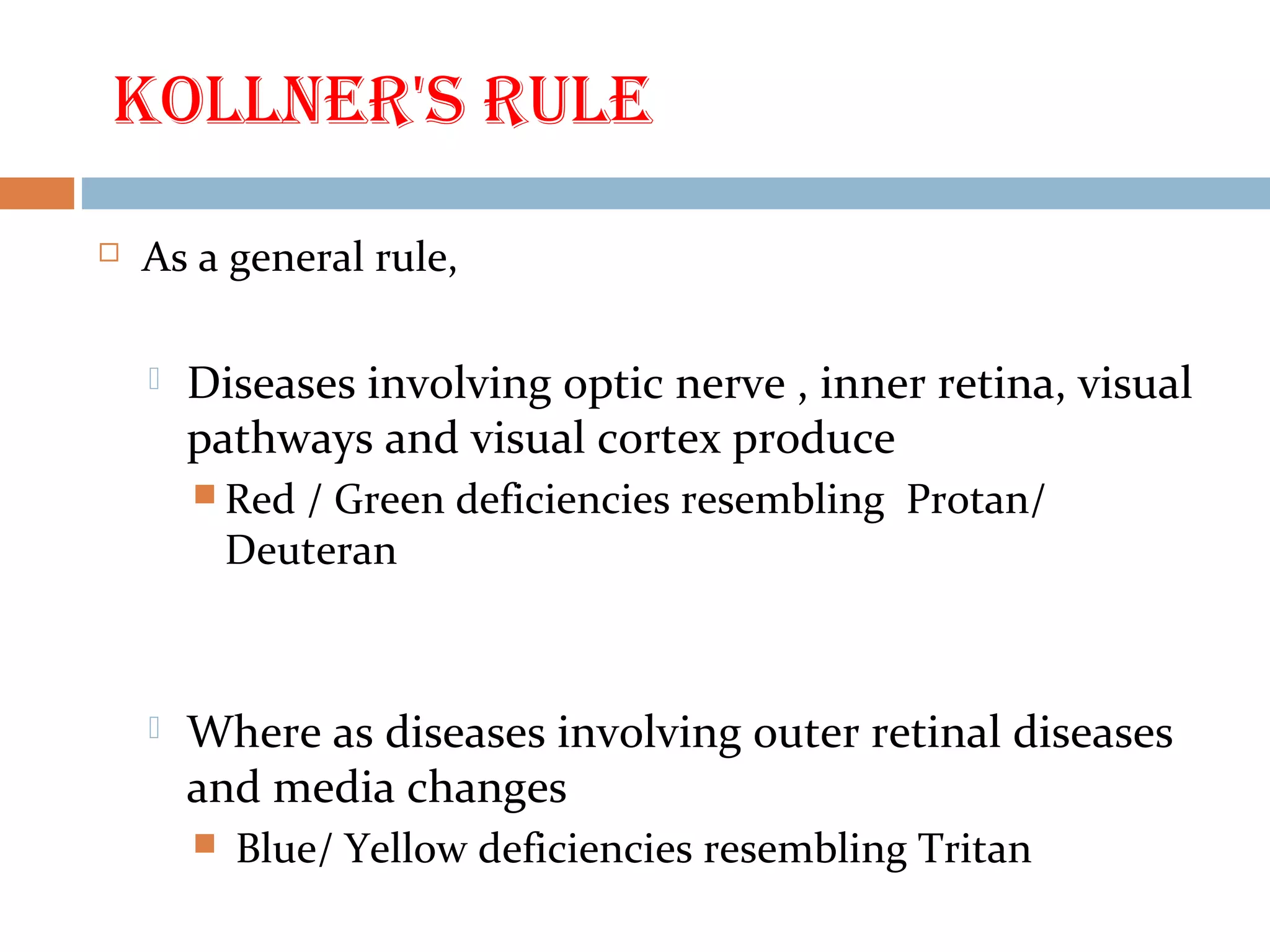 Kollner's rule
 As a general rule,
 Diseases involving optic nerve , inner retina, visual
pathways and visual cortex produce
 Red / Green deficiencies resembling Protan/
Deuteran
 Where as diseases involving outer retinal diseases
and media changes
 Blue/ Yellow deficiencies resembling Tritan
 
