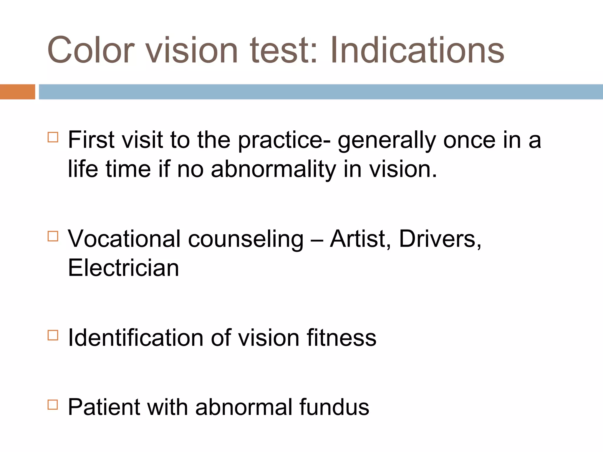 Color vision test: Indications
 First visit to the practice- generally once in a
life time if no abnormality in vision.
 Vocational counseling – Artist, Drivers,
Electrician
 Identification of vision fitness
 Patient with abnormal fundus
 