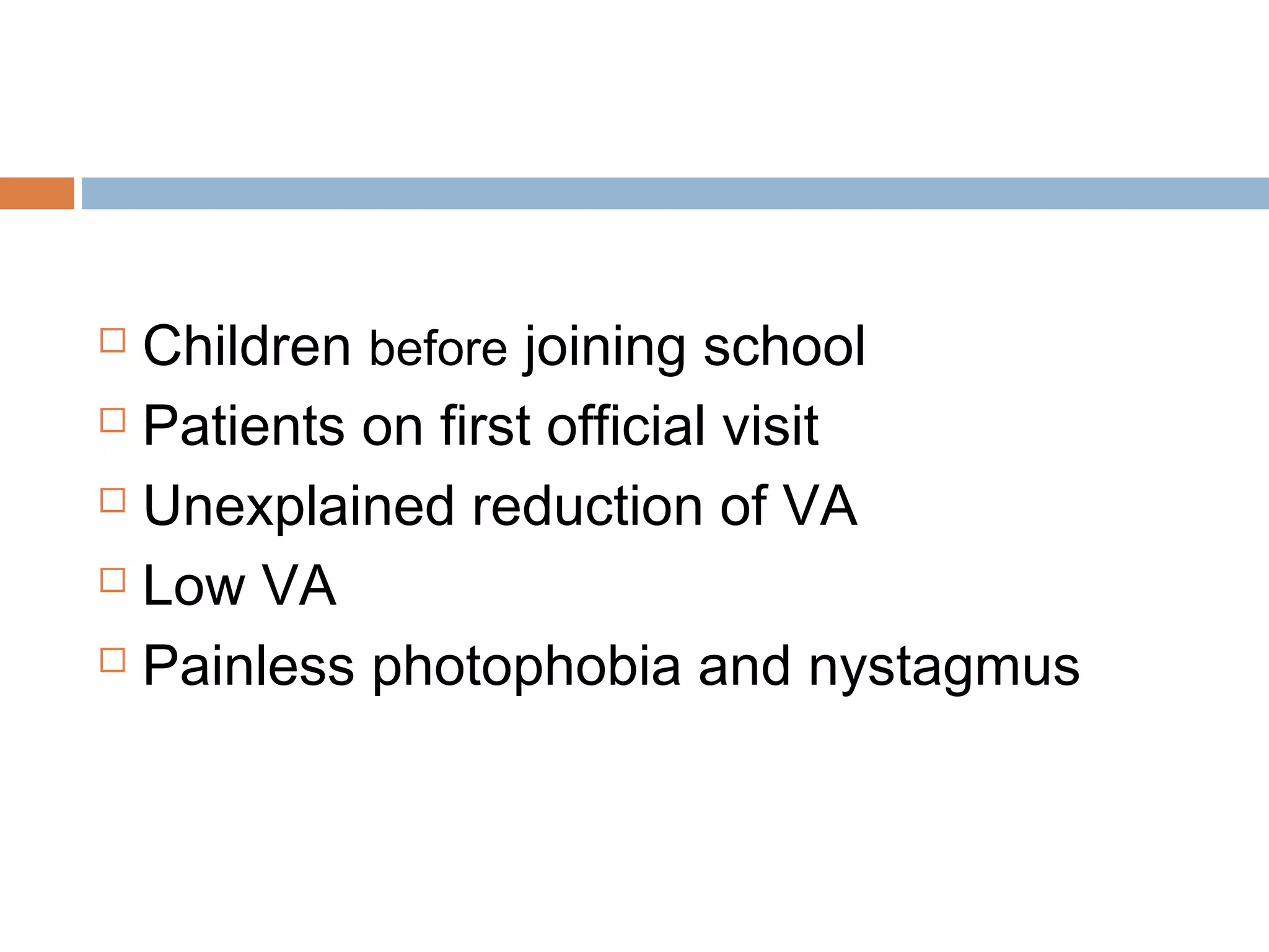  Children before joining school
 Patients on first official visit
 Unexplained reduction of VA
 Low VA
 Painless photophobia and nystagmus
 