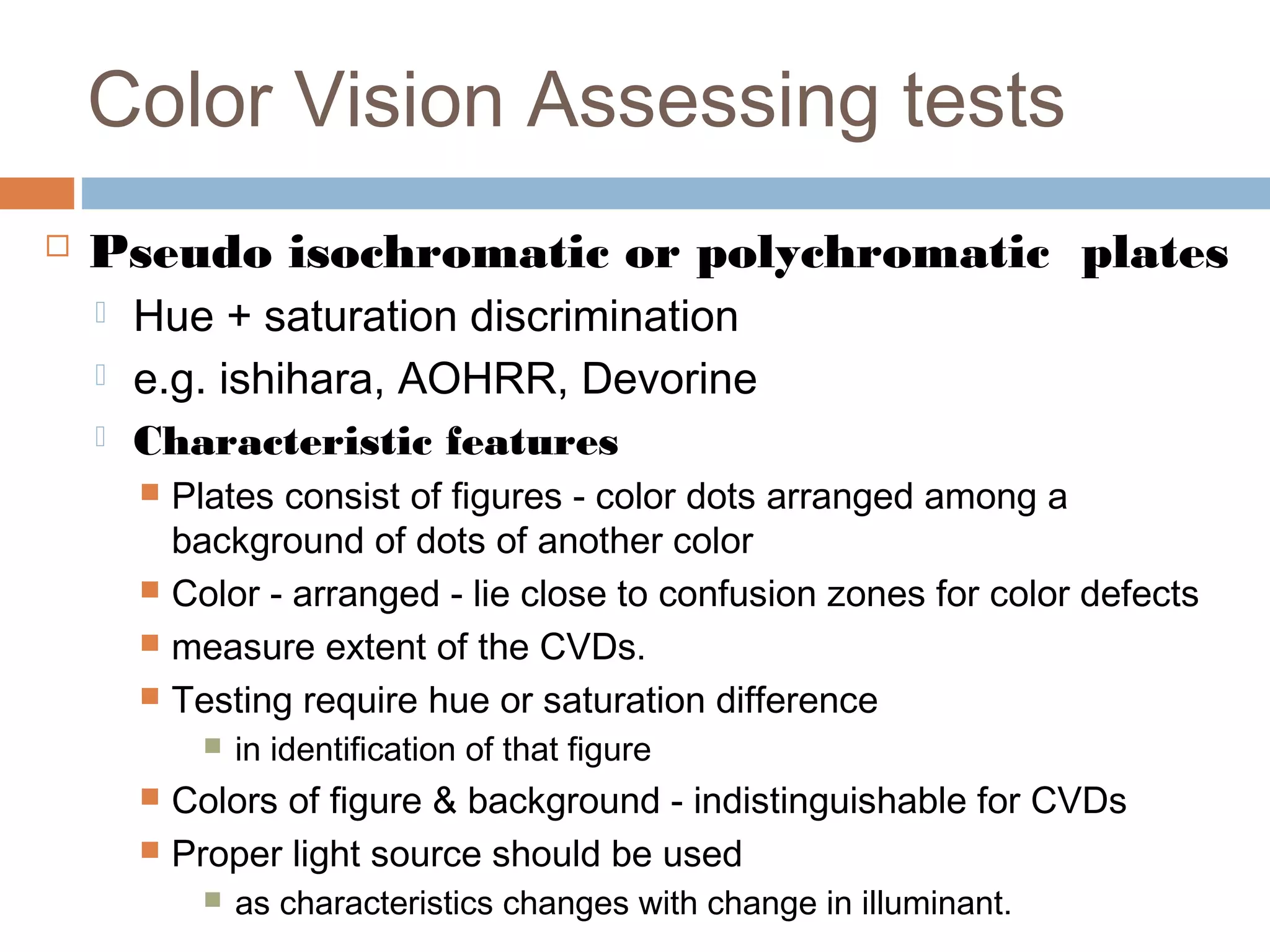  Pseudo isochromatic or polychromatic plates
 Hue + saturation discrimination
 e.g. ishihara, AOHRR, Devorine
 Characteristic features
 Plates consist of figures - color dots arranged among a
background of dots of another color
 Color - arranged - lie close to confusion zones for color defects
 measure extent of the CVDs.
 Testing require hue or saturation difference
 in identification of that figure
 Colors of figure & background - indistinguishable for CVDs
 Proper light source should be used
 as characteristics changes with change in illuminant.
Color Vision Assessing tests
 