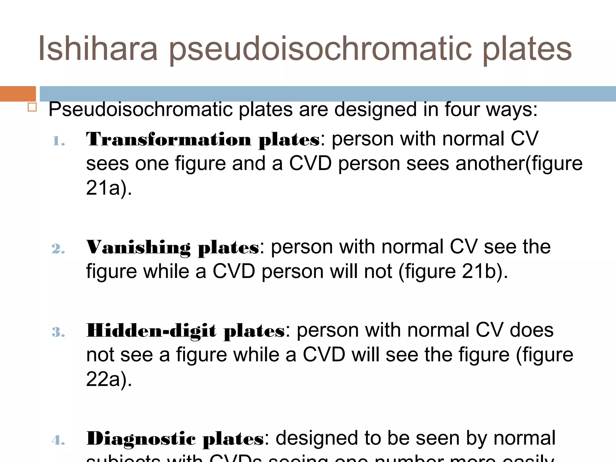 Ishihara pseudoisochromatic plates
 Pseudoisochromatic plates are designed in four ways:
1. Transformation plates: person with normal CV
sees one figure and a CVD person sees another(figure
21a).
2. Vanishing plates: person with normal CV see the
figure while a CVD person will not (figure 21b).
3. Hidden-digit plates: person with normal CV does
not see a figure while a CVD will see the figure (figure
22a).
4. Diagnostic plates: designed to be seen by normal
 