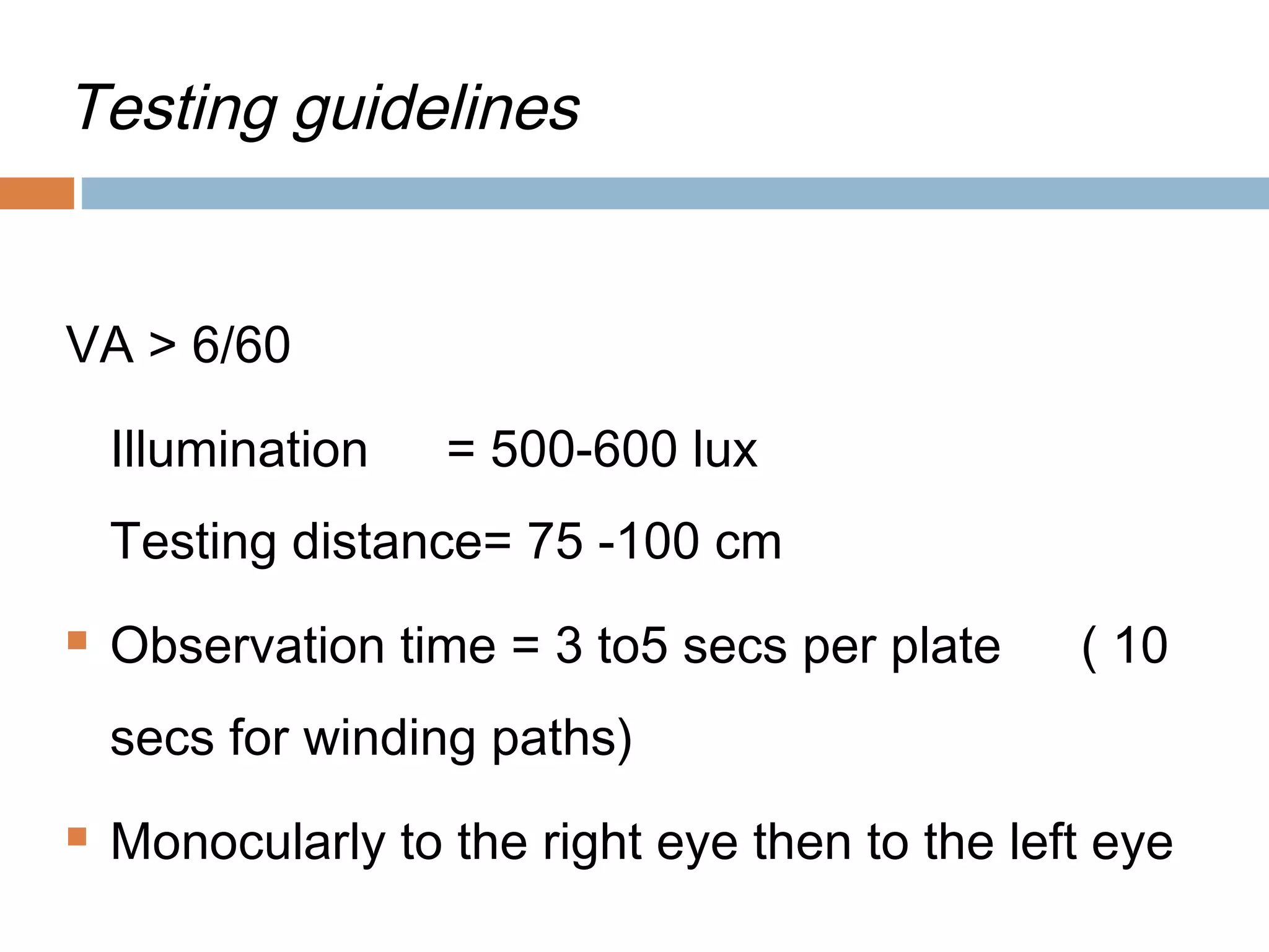 Testing guidelines
VA > 6/60
Illumination = 500-600 lux
Testing distance= 75 -100 cm
 Observation time = 3 to5 secs per plate ( 10
secs for winding paths)
 Monocularly to the right eye then to the left eye
 