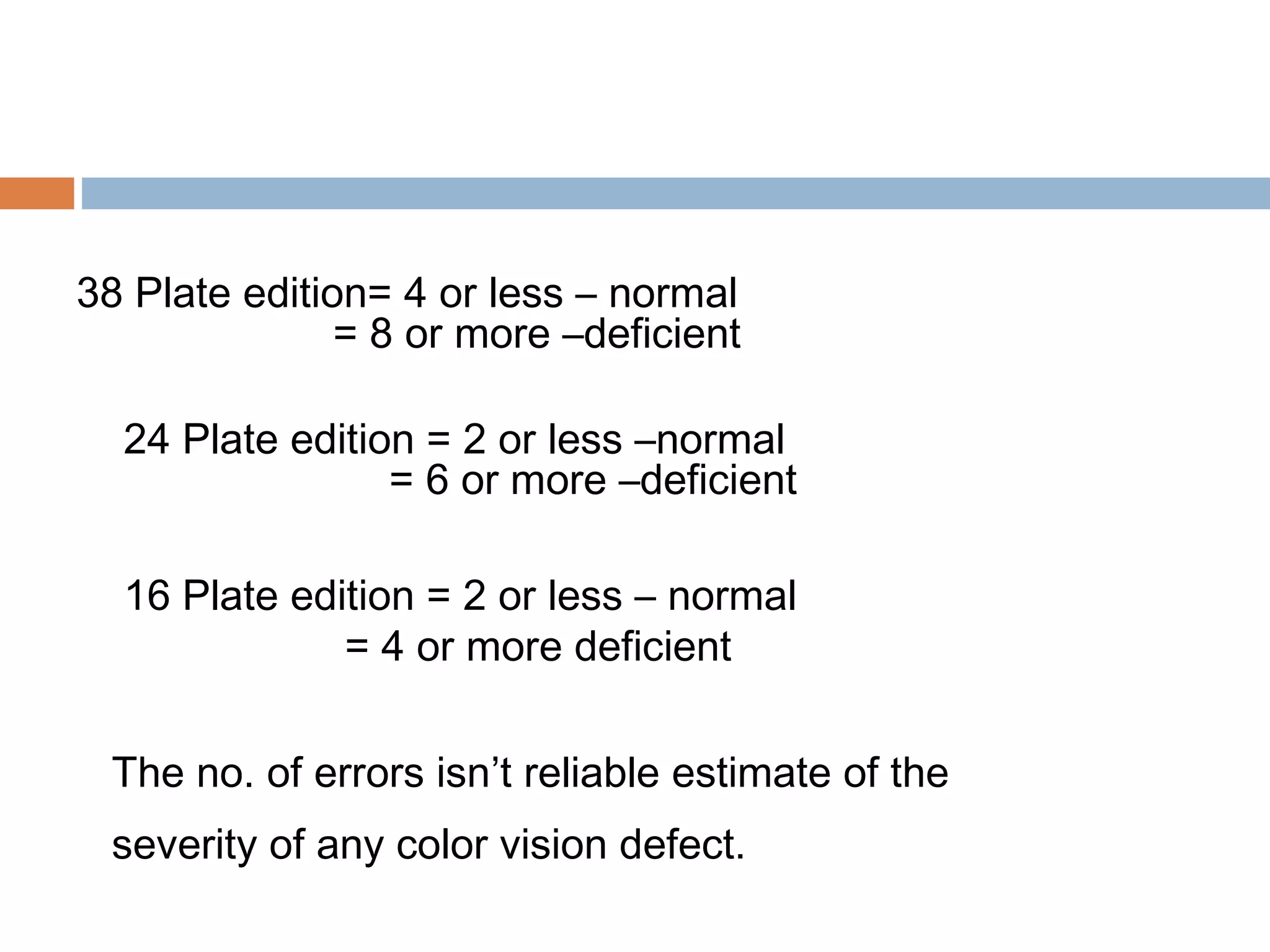 38 Plate edition= 4 or less – normal
= 8 or more –deficient
24 Plate edition = 2 or less –normal
= 6 or more –deficient
16 Plate edition = 2 or less – normal
= 4 or more deficient
The no. of errors isn’t reliable estimate of the
severity of any color vision defect.
 