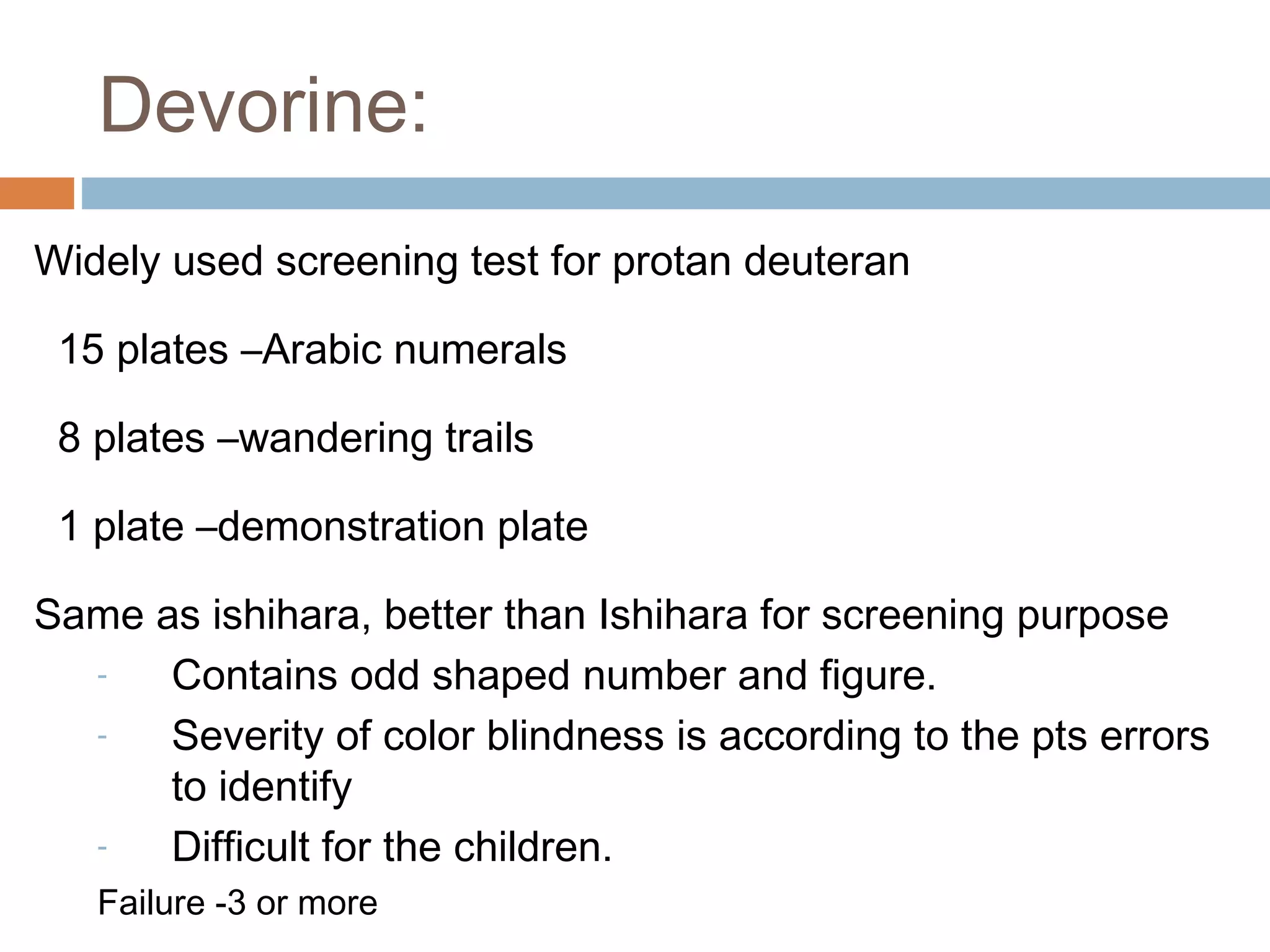 Widely used screening test for protan deuteran
15 plates –Arabic numerals
8 plates –wandering trails
1 plate –demonstration plate
Same as ishihara, better than Ishihara for screening purpose
- Contains odd shaped number and figure.
- Severity of color blindness is according to the pts errors
to identify
- Difficult for the children.
Failure -3 or more
Devorine:
 