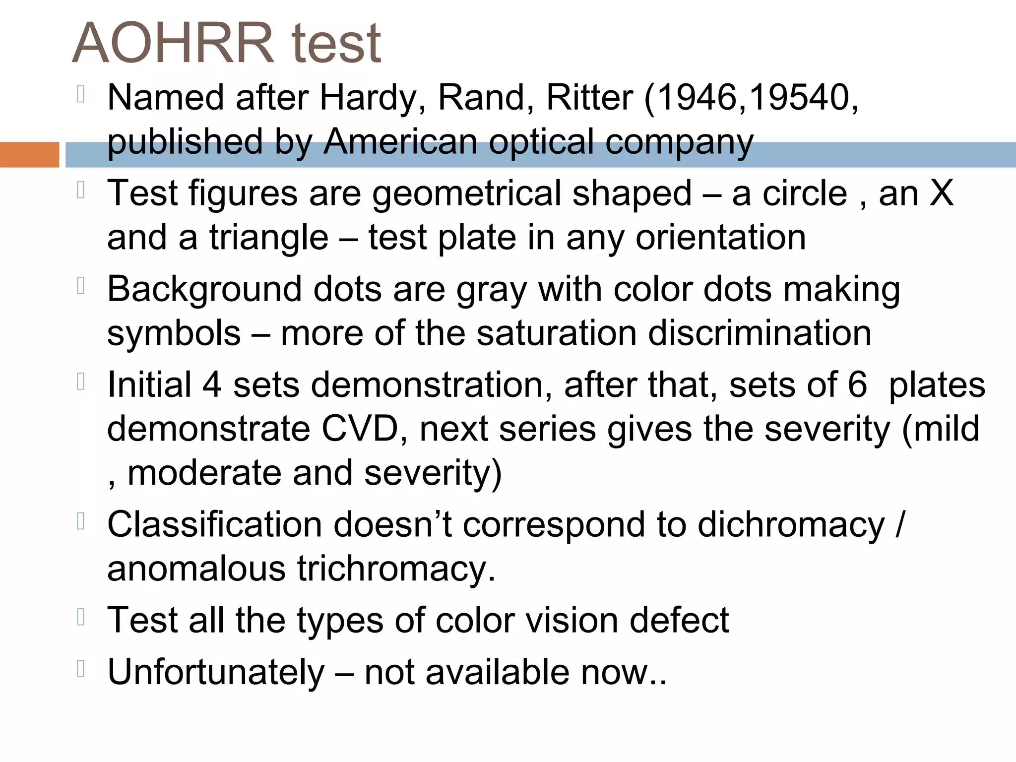 AOHRR test
 Named after Hardy, Rand, Ritter (1946,19540,
published by American optical company
 Test figures are geometrical shaped – a circle , an X
and a triangle – test plate in any orientation
 Background dots are gray with color dots making
symbols – more of the saturation discrimination
 Initial 4 sets demonstration, after that, sets of 6 plates
demonstrate CVD, next series gives the severity (mild
, moderate and severity)
 Classification doesn’t correspond to dichromacy /
anomalous trichromacy.
 Test all the types of color vision defect
 Unfortunately – not available now..
 