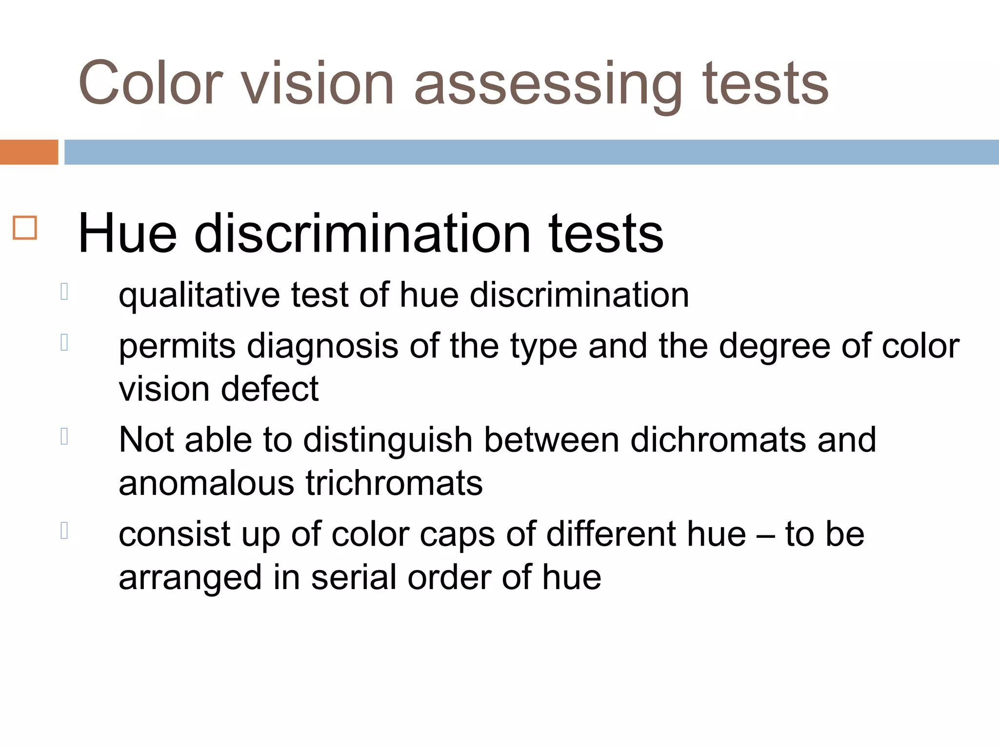  Hue discrimination tests
 qualitative test of hue discrimination
 permits diagnosis of the type and the degree of color
vision defect
 Not able to distinguish between dichromats and
anomalous trichromats
 consist up of color caps of different hue – to be
arranged in serial order of hue
Color vision assessing tests
 