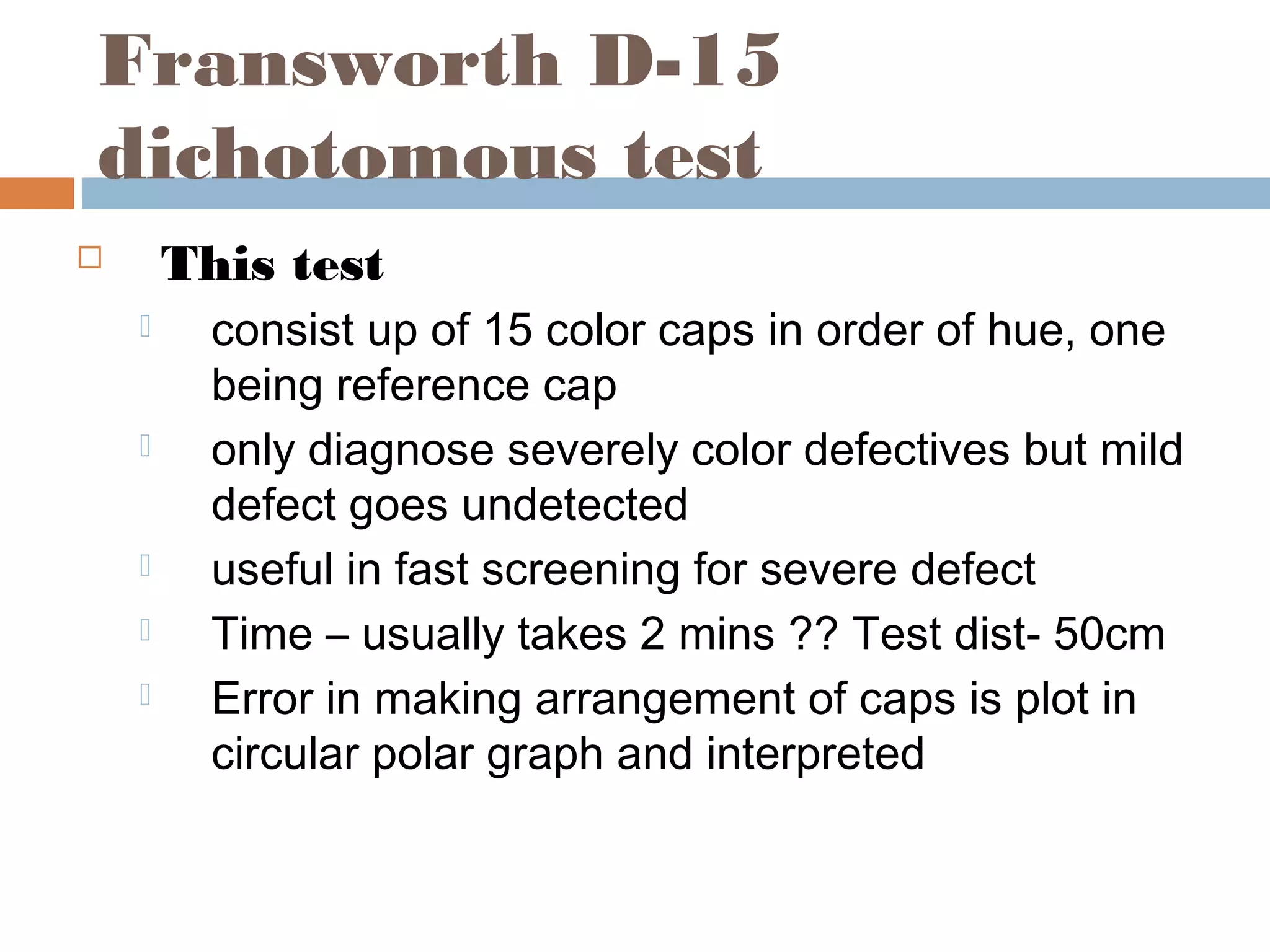 Fransworth D-15
dichotomous test
 This test
 consist up of 15 color caps in order of hue, one
being reference cap
 only diagnose severely color defectives but mild
defect goes undetected
 useful in fast screening for severe defect
 Time – usually takes 2 mins ?? Test dist- 50cm
 Error in making arrangement of caps is plot in
circular polar graph and interpreted
 