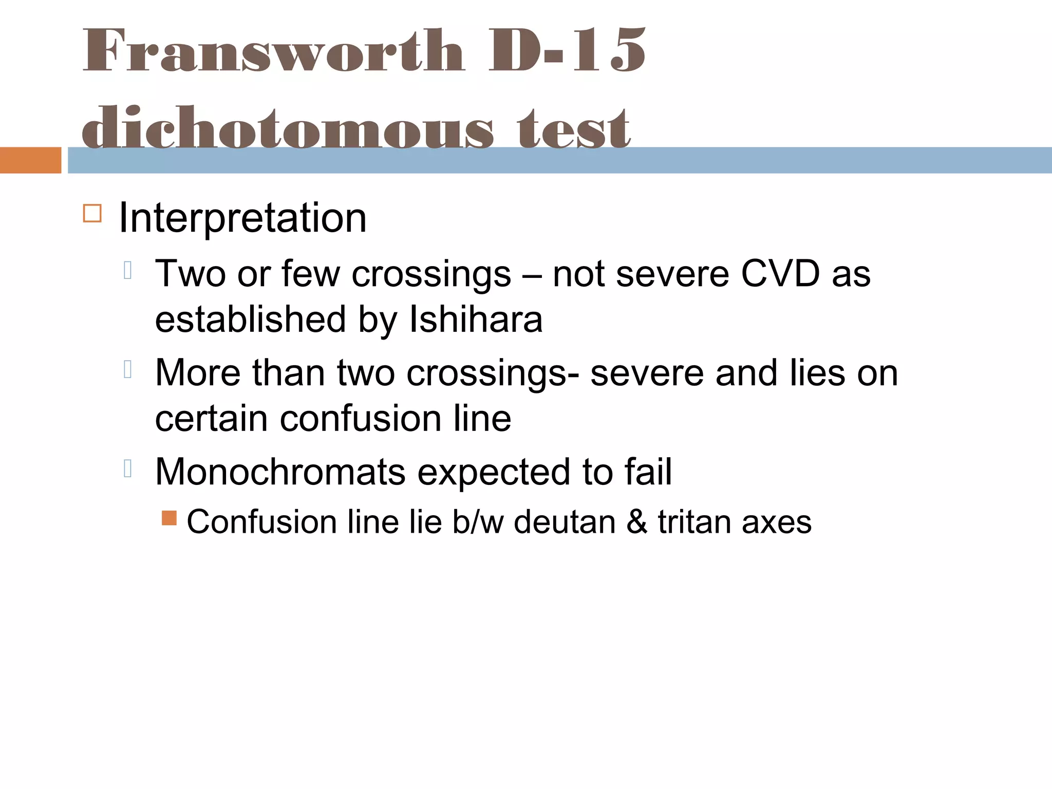 Fransworth D-15
dichotomous test
 Interpretation
 Two or few crossings – not severe CVD as
established by Ishihara
 More than two crossings- severe and lies on
certain confusion line
 Monochromats expected to fail
 Confusion line lie b/w deutan & tritan axes
 