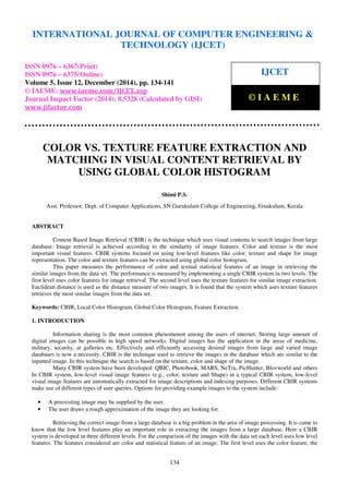 Proceedings of the International Conference on Emerging Trends in Engineering and Management (ICETEM14)
30 – 31, December 2014, Ernakulam, India
134
COLOR VS. TEXTURE FEATURE EXTRACTION AND
MATCHING IN VISUAL CONTENT RETRIEVAL BY
USING GLOBAL COLOR HISTOGRAM
Shimi P.S.
Asst. Professor, Dept. of Computer Applications, SN Gurukulam College of Engineering, Ernakulum, Kerala
ABSTRACT
Content Based Image Retrieval (CBIR) is the technique which uses visual contents to search images from large
database. Image retrieval is achieved according to the similarity of image features. Color and texture is the most
important visual features. CBIR systems focused on using low-level features like color, texture and shape for image
representation. The color and texture features can be extracted using global color histogram.
This paper measures the performance of color and textual statistical features of an image in retrieving the
similar images from the data set. The performance is measured by implementing a single CBIR system in two levels. The
first level uses color features for image retrieval. The second level uses the texture features for similar image extraction.
Euclidean distance is used as the distance measure of two images. It is found that the system which uses texture features
retrieves the most similar images from the data set.
Keywords: CBIR, Local Color Histogram, Global Color Histogram, Feature Extraction.
1. INTRODUCTION
Information sharing is the most common phenomenon among the users of internet. Storing large amount of
digital images can be possible in high speed networks. Digital images has the application in the areas of medicine,
military, security, at galleries etc. Effectively and efficiently accessing desired images from large and varied image
databases is now a necessity. CBIR is the technique used to retrieve the images in the database which are similar to the
inputted image. In this technique the search is based on the texture, color and shape of the image.
Many CBIR system have been developed: QBIC, Photobook, MARS, NeTra, PicHunter, Blovworld and others
In CBIR system, low-level visual image features (e.g., color, texture and Shape) in a typical CBIR system, low-level
visual image features are automatically extracted for image descriptions and indexing purposes. Different CBIR systems
make use of different types of user queries. Options for providing example images to the system include:
• A preexisting image may be supplied by the user.
• The user draws a rough approximation of the image they are looking for.
Retrieving the correct image from a large database is a big problem in the area of image processing. It is came to
know that the low level features play an important role in extracting the images from a large database. Here a CBIR
system is developed in three different levels. For the comparison of the images with the data set each level uses low level
features. The features considered are color and statistical feature of an image. The first level uses the color feature, the
INTERNATIONAL JOURNAL OF COMPUTER ENGINEERING &
TECHNOLOGY (IJCET)
ISSN 0976 – 6367(Print)
ISSN 0976 – 6375(Online)
Volume 5, Issue 12, December (2014), pp. 134-141
© IAEME: www.iaeme.com/IJCET.asp
Journal Impact Factor (2014): 8.5328 (Calculated by GISI)
www.jifactor.com
IJCET
© I A E M E
 