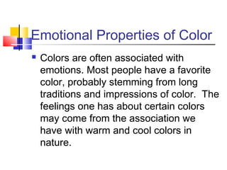 Emotional Properties of Color


Colors are often associated with
emotions. Most people have a favorite
color, probably stemming from long
traditions and impressions of color. The
feelings one has about certain colors
may come from the association we
have with warm and cool colors in
nature.

 