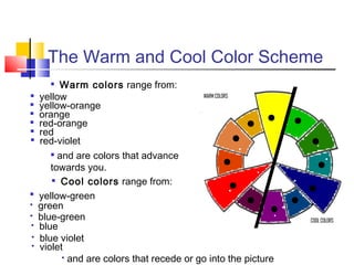 The Warm and Cool Color Scheme
Warm colors range from:
yellow
yellow-orange
orange
red-orange
red
red-violet

and are colors that advance
towards you.
 Cool colors range from:
yellow-green
green
blue-green
blue
blue violet
violet
 and are colors that recede or go into the picture

















 