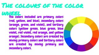The colours of the color
wheelThe colors included are primary colors
(red, yellow, and blue), secondary colors
(orange, green, and violet), and tertiary
colors (yellow green, blue green, blue
violet, red violet, red orange, and yellow
orange). Secondary colors are created by
mixing primary colors and tertiary colors
are created by mixing primary and
secondary colors.
 
