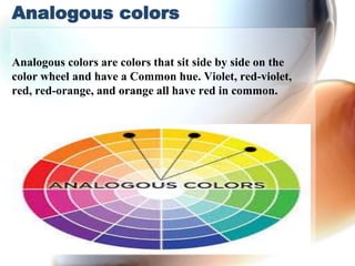 Analogous colors
Analogous colors are colors that sit side by side on the
color wheel and have a Common hue. Violet, red-violet,
red, red-orange, and orange all have red in common.
 