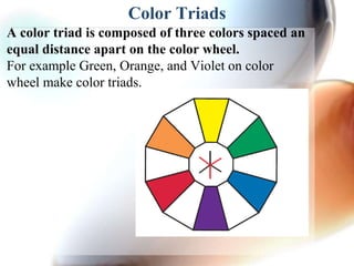 Color Triads
A color triad is composed of three colors spaced an
equal distance apart on the color wheel.
For example Green, Orange, and Violet on color
wheel make color triads.
 