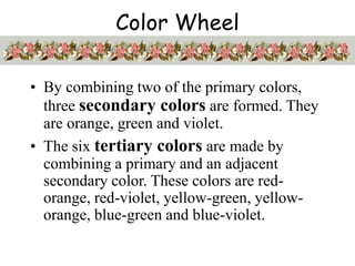Color Wheel
• By combining two of the primary colors,
three secondary colors are formed. They
are orange, green and violet.
• The six tertiary colors are made by
combining a primary and an adjacent
secondary color. These colors are red-
orange, red-violet, yellow-green, yellow-
orange, blue-green and blue-violet.
 