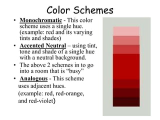 Color Schemes
• Monochromatic - This color
scheme uses a single hue.
(example: red and its varying
tints and shades)
• Accented Neutral – using tint,
tone and shade of a single hue
with a neutral background.
• The above 2 schemes in to go
into a room that is “busy”
• Analogous - This scheme
uses adjacent hues.
(example: red, red-orange,
and red-violet)
 