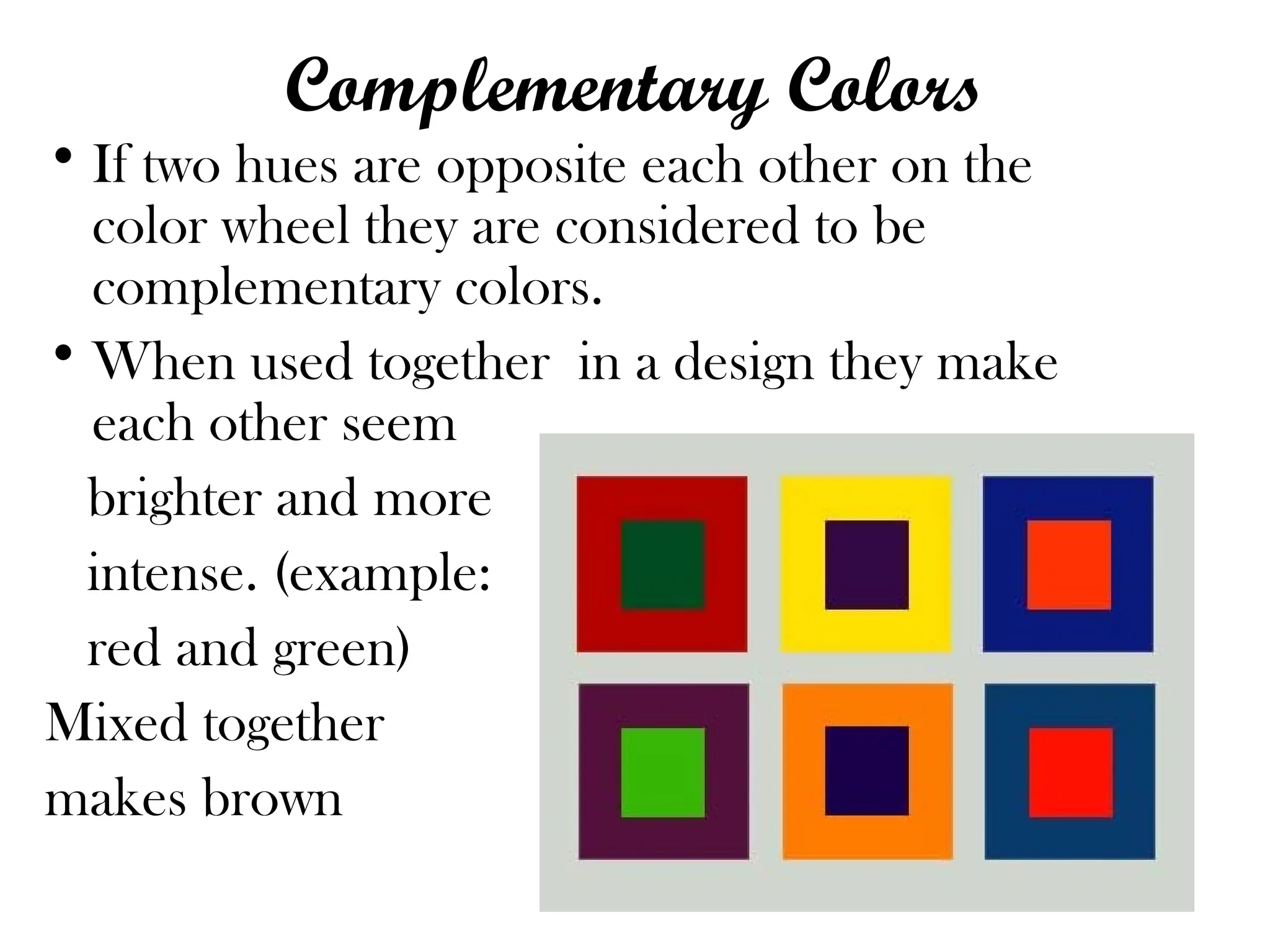 Complementary Colors
• If two hues are opposite each other on the
color wheel they are considered to be
complementary colors.
• When used together in a design they make
each other seem
brighter and more
intense. (example:
red and green)
Mixed together
makes brown
 