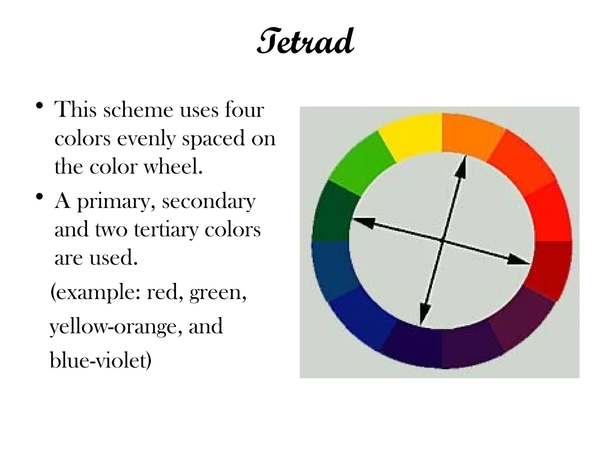 Tetrad
• This scheme uses four
colors evenly spaced on
the color wheel.
• A primary, secondary
and two tertiary colors
are used.
(example: red, green,
yellow-orange, and
blue-violet)
 