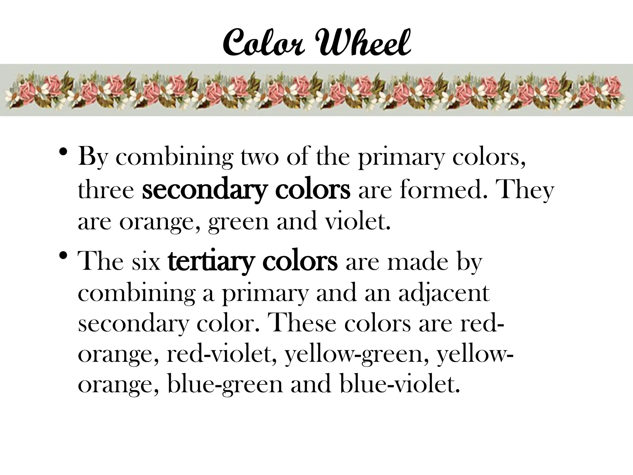 Color Wheel
• By combining two of the primary colors,
three secondary colors are formed. They
are orange, green and violet.
• The six tertiary colors are made by
combining a primary and an adjacent
secondary color. These colors are red-
orange, red-violet, yellow-green, yellow-
orange, blue-green and blue-violet.
 