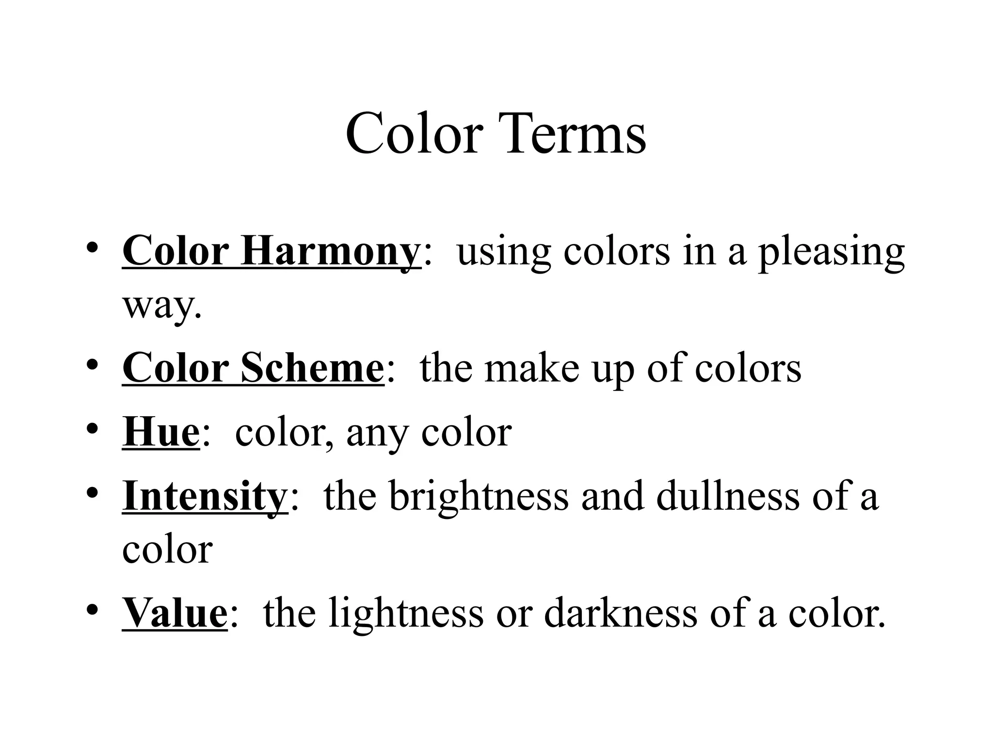 Color Terms
• Color Harmony: using colors in a pleasing
way.
• Color Scheme: the make up of colors
• Hue: color, any color
• Intensity: the brightness and dullness of a
color
• Value: the lightness or darkness of a color.
 