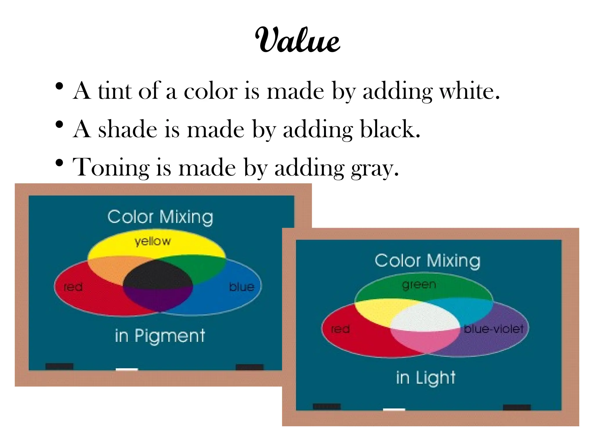 Value
• A tint of a color is made by adding white.
• A shade is made by adding black.
• Toning is made by adding gray.
 