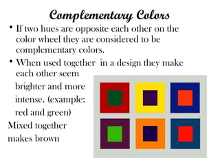 Complementary Colors
• If two hues are opposite each other on the
color wheel they are considered to be
complementary colors.
• When used together in a design they make
each other seem
brighter and more
intense. (example:
red and green)
Mixed together
makes brown
 