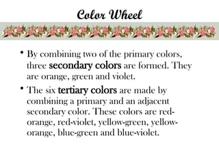 Color Wheel
• By combining two of the primary colors,
three secondary colors are formed. They
are orange, green and violet.
• The six tertiary colors are made by
combining a primary and an adjacent
secondary color. These colors are red-
orange, red-violet, yellow-green, yellow-
orange, blue-green and blue-violet.
 