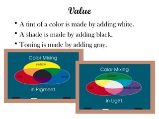 Value
• A tint of a color is made by adding white.
• A shade is made by adding black.
• Toning is made by adding gray.
 