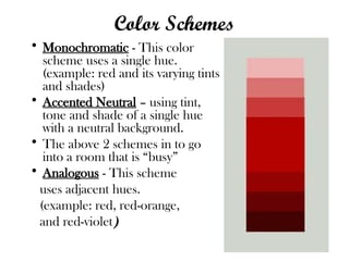 Color Schemes
• Monochromatic - This color
scheme uses a single hue.
(example: red and its varying tints
and shades)
• Accented Neutral – using tint,
tone and shade of a single hue
with a neutral background.
• The above 2 schemes in to go
into a room that is “busy”
• Analogous - This scheme
uses adjacent hues.
(example: red, red-orange,
and red-violet)
 