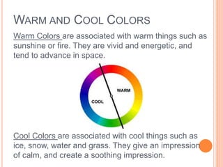 WARM AND COOL COLORS 
Warm Colors are associated with warm things such as 
sunshine or fire. They are vivid and energetic, and 
tend to advance in space. 
Cool Colors are associated with cool things such as 
ice, snow, water and grass. They give an impression 
of calm, and create a soothing impression. 
 