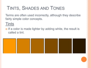 TINTS, SHADES AND TONES 
Terms are often used incorrectly, although they describe 
fairly simple color concepts. 
Tints 
 If a color is made lighter by adding white, the result is 
called a tint. 
 