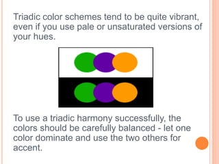 Triadic color schemes tend to be quite vibrant, 
even if you use pale or unsaturated versions of 
your hues. 
To use a triadic harmony successfully, the 
colors should be carefully balanced - let one 
color dominate and use the two others for 
accent. 
 
