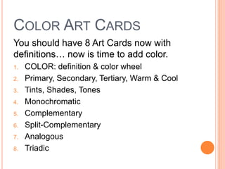 COLOR ART CARDS 
You should have 8 Art Cards now with 
definitions… now is time to add color. 
1. COLOR: definition & color wheel 
2. Primary, Secondary, Tertiary, Warm & Cool 
3. Tints, Shades, Tones 
4. Monochromatic 
5. Complementary 
6. Split-Complementary 
7. Analogous 
8. Triadic 
 