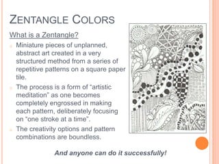 ZENTANGLE COLORS 
What is a Zentangle? 
o Miniature pieces of unplanned, 
abstract art created in a very 
structured method from a series of 
repetitive patterns on a square paper 
tile. 
o The process is a form of “artistic 
meditation” as one becomes 
completely engrossed in making 
each pattern, deliberately focusing 
on “one stroke at a time”. 
o The creativity options and pattern 
combinations are boundless. 
And anyone can do it successfully! 
 