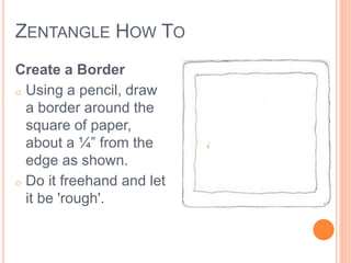 ZENTANGLE HOW TO 
Create a Border 
o Using a pencil, draw 
a border around the 
square of paper, 
about a ¼” from the 
edge as shown. 
o Do it freehand and let 
it be 'rough'. 
 