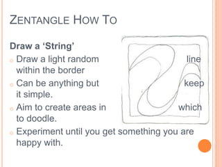ZENTANGLE HOW TO 
Draw a ‘String’ 
o Draw a light random line 
within the border 
o Can be anything but keep 
it simple. 
o Aim to create areas in which 
to doodle. 
o Experiment until you get something you are 
happy with. 
 