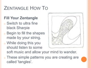 ZENTANGLE HOW TO 
Fill Your Zentangle 
o Switch to ultra fine 
black Sharpie 
o Begin to fill the shapes 
made by your string. 
o While doing this you 
should listen to some 
soft music and allow your mind to wander. 
o These simple patterns you are creating are 
called 'tangles'. 
 