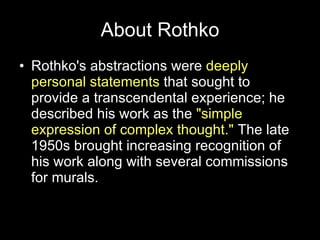 About Rothko Rothko's abstractions were  deeply personal statements  that sought to provide a transcendental experience; he described his work as the  "simple expression of complex thought."  The late 1950s brought increasing recognition of his work along with several commissions for murals.  