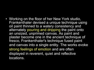 About Helen’s Work Working on the floor of her New York studio, Frankenthaler devised a unique technique using oil paint thinned to a watery consistency and alternately  pouring and dripping  the paint onto an unsized, unprimed canvas. As paint and plaster become one in the ancient technique of fresco, Frankenthaler's technique fused paint and canvas into a single entity.  The works evoke  strong feelings of emotion  and are often displayed in reverent, quiet and reflective locations. 