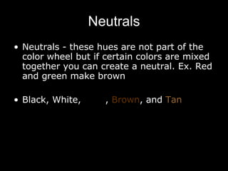 Neutrals Neutrals - these hues are not part of the color wheel but if certain colors are mixed together you can create a neutral. Ex. Red and green make brown Black, White,  Grey ,  Brown , and  Tan 